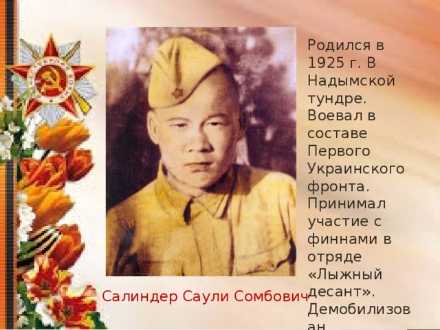 Родился в 1925 г. В Надымской тундре. Воевал в составе Первого Украинского фронта. Принимал участие с финнами в отряде «Лыжный десант». Демобилизован. Салиндер Саули Сомбович