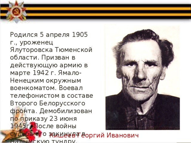 Родился 5 апреля 1905 г., уроженец Ялуторовска Тюменской области. Призван в действующую армию в марте 1942 г. Ямало-Ненецким окружным военкоматом. Воевал телефонистом в составе Второго Белорусского фронта. Демобилизован по приказу 23 июня 1945г. После войны судьба его закинула в Надымскую тундру. Кишеев Георгий Иванович