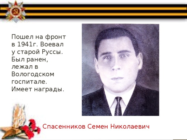 Пошел на фронт в 1941г. Воевал у старой Руссы. Был ранен, лежал в Вологодском госпитале. Имеет награды. Спасенников Семен Николаевич