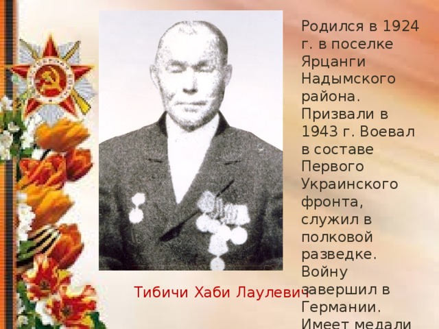 Родился в 1924 г. в поселке Ярцанги Надымского района. Призвали в 1943 г. Воевал в составе Первого Украинского фронта, служил в полковой разведке. Войну завершил в Германии. Имеет медали «За отвагу», «За победу над Гермаией в ВОВ 1941-1945гг.» Тибичи Хаби Лаулевич