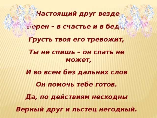 Настоящий друг везде  Верен – в счастье и в беде;  Грусть твоя его тревожит,  Ты не спишь – он спать не может,  И во всем без дальних слов  Он помочь тебе готов.  Да, по действиям несходны  Верный друг и льстец негодный.