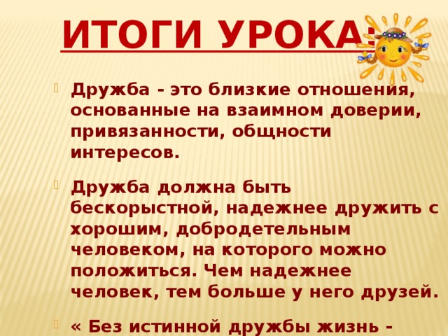 Итоги урока: Дружба - это близкие отношения, основанные на взаимном доверии, привязанности, общности интересов.  Дружба должна быть бескорыстной, надежнее дружить с хорошим, добродетельным человеком, на которого можно положиться. Чем надежнее человек, тем больше у него друзей.