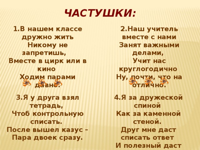 ЧАСТУШКИ: 1.В нашем классе дружно жить 2.Наш учитель вместе с нами Никому не запретишь, Занят важными делами, Вместе в цирк или в кино Учит нас круглогодично Ходим парами давно. Ну, почти, что на отлично. 4.Я за дружеской спиной 3.Я у друга взял тетрадь, Как за каменной стеной. Чтоб контрольную списать. Друг мне даст списать ответ После вышел казус – Пара двоек сразу. И полезный даст совет.