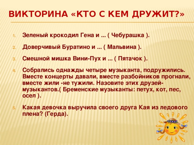 ВИКТОРИНА «КТО С КЕМ ДРУЖИТ?»   Зеленый крокодил Гена и ... ( Чебурашка ).  Доверчивый Буратино и ... ( Мальвина ).  Смешной мишка Вини-Пух и ... ( Пятачок ).  Собрались однажды четыре музыканта, подружились. Вместе концерты давали, вместе разбойников прогнали, вместе жили -не тужили. Назовите этих друзей-музыкантов.( Бременские музыканты: петух, кот, пес, осел ).