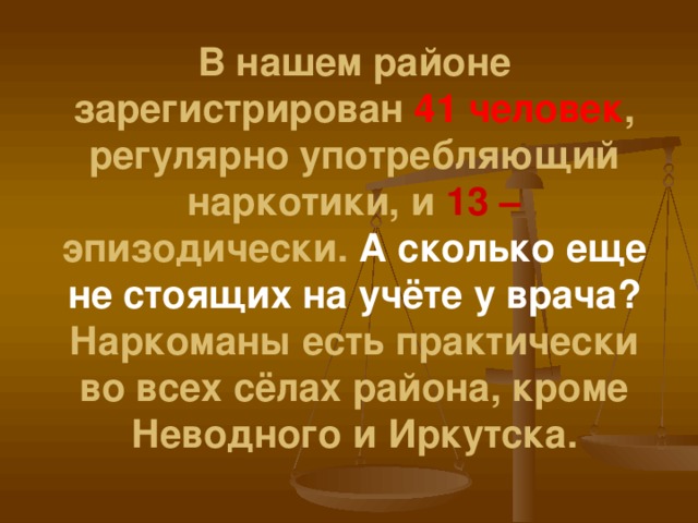 В нашем районе зарегистрирован 41 человек , регулярно употребляющий наркотики, и 13 – эпизодически. А сколько еще не стоящих на учёте у врача?  Наркоманы есть практически во всех сёлах района, кроме Неводного и Иркутска.