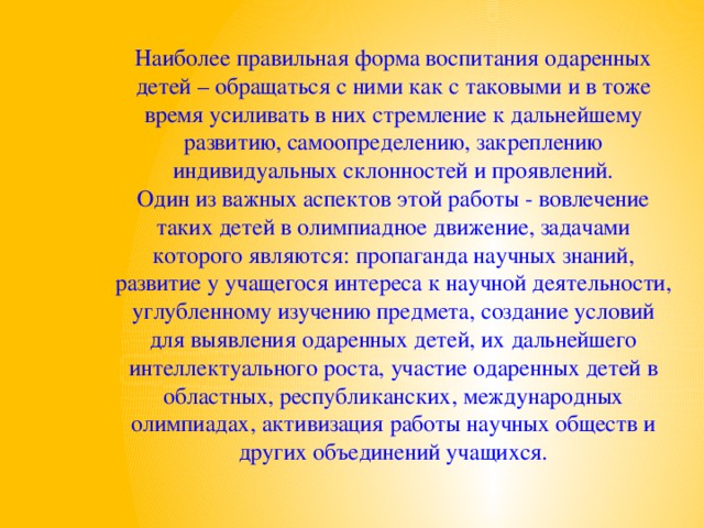 Наиболее правильная форма воспитания одаренных детей – обращаться с ними как с таковыми и в тоже время усиливать в них стремление к дальнейшему развитию, самоопределению, закреплению индивидуальных склонностей и проявлений. Один из важных аспектов этой работы - вовлечение таких детей в олимпиадное движение, задачами которого являются: пропаганда научных знаний, развитие у учащегося интереса к научной деятельности, углубленному изучению предмета, создание условий для выявления одаренных детей, их дальнейшего интеллектуального роста, участие одаренных детей в областных, республиканских, международных олимпиадах, активизация работы научных обществ и других объединений учащихся.