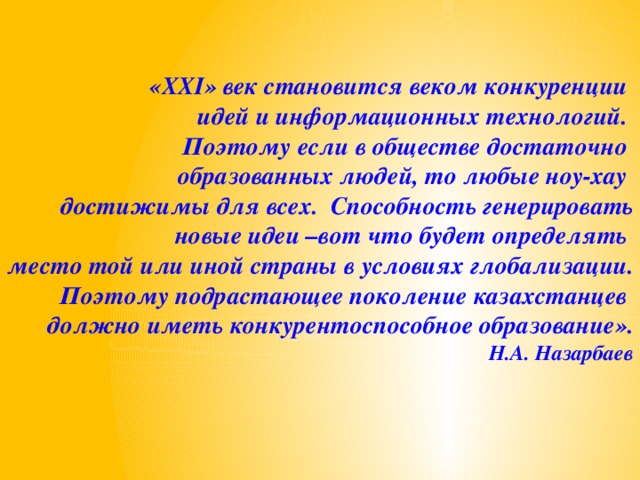 «XXI» век становится веком конкуренции идей и информационных технологий. Поэтому если в обществе достаточно образованных людей, то любые ноу-хау достижимы для всех. Способность генерировать  новые идеи –вот что будет определять место той или иной страны в условиях глобализации. Поэтому подрастающее поколение казахстанцев должно иметь конкурентоспособное образование». Н.А. Назарбаев