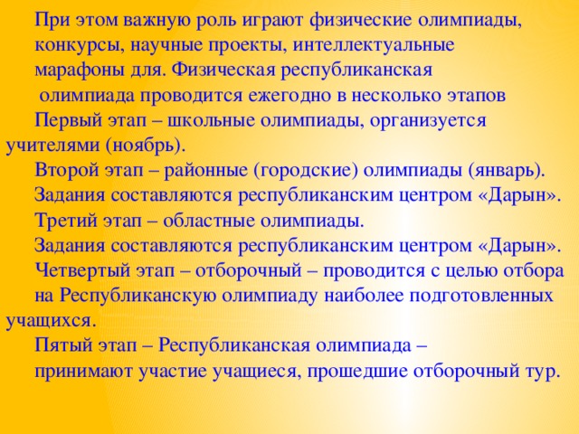 При этом важную роль играют физические олимпиады, конкурсы, научные проекты, интеллектуальные марафоны для. Физическая республиканская  олимпиада проводится ежегодно в несколько этапов Первый этап – школьные олимпиады, организуется учителями (ноябрь). Второй этап – районные (городские) олимпиады (январь). Задания составляются республиканским центром «Дарын». Третий этап – областные олимпиады. Задания составляются республиканским центром «Дарын». Четвертый этап – отборочный – проводится с целью отбора на Республиканскую олимпиаду наиболее подготовленных учащихся. Пятый этап – Республиканская олимпиада – принимают участие учащиеся, прошедшие отборочный тур.