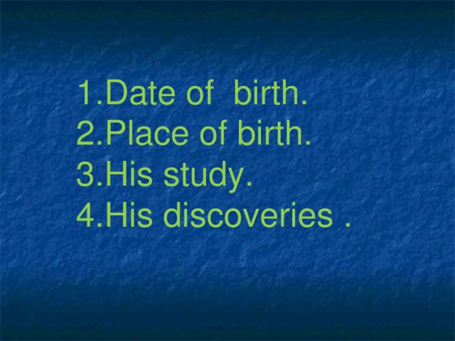 1.Date of birth. 2.Place of birth. 3.His study. 4.His discoveries .