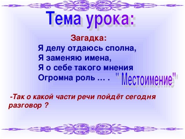 Загадка:  Я делу отдаюсь сполна,  Я заменяю имена,  Я о себе такого мнения  Огромна роль … .  -Так о какой части речи пойдёт сегодня разговор ?