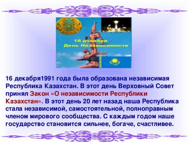 16 декабря1991 года была образована независимая Республика Казахстан. В этот день Верховный Совет принял Закон «О независимости Республики Казахстан». В этот день 20 лет назад наша Республика стала независимой, самостоятельной, полноправным членом мирового сообщества. С каждым годом наше государство становится сильнее, богаче, счастливее.