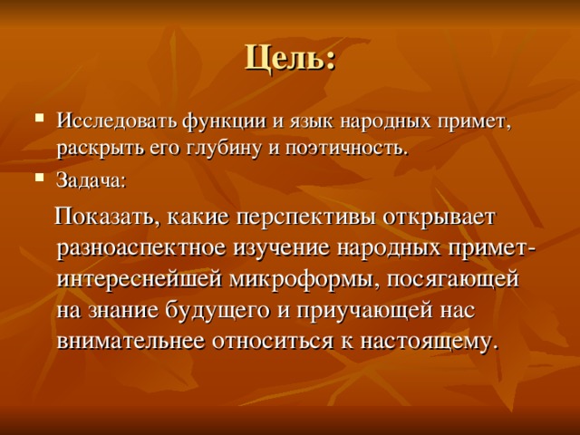 Цель: Исследовать функции и язык народных примет, раскрыть его глубину и поэтичность. Задача:  Показать, какие перспективы открывает разноаспектное изучение народных примет- интереснейшей микроформы, посягающей на знание будущего и приучающей нас внимательнее относиться к настоящему.