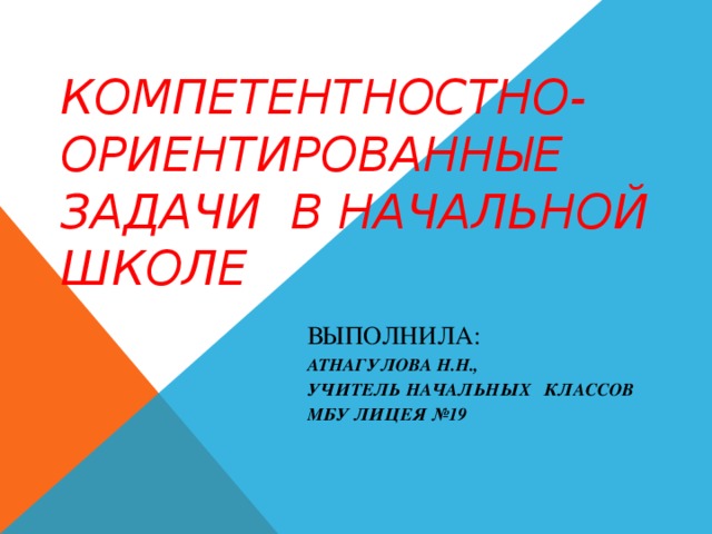 КОМПЕТЕНТНОСТНО-ОРИЕНТИРОВАННЫЕ ЗАДАЧИ В НАЧАЛЬНОЙ ШКОЛЕ ВЫПОЛНИЛА: АТНАГУЛОВА Н.Н., УЧИТЕЛЬ НАЧАЛЬНЫХ КЛАССОВ МБУ ЛИЦЕЯ №19