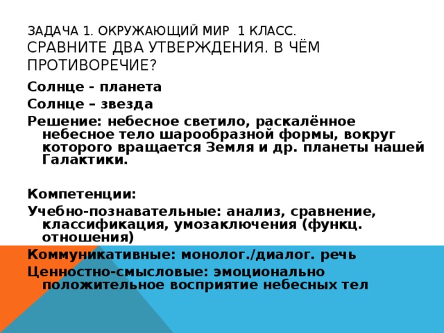 ЗАДАЧА 1. ОКРУЖАЮЩИЙ МИР 1 КЛАСС.  СРАВНИТЕ ДВА УТВЕРЖДЕНИЯ. В ЧЁМ ПРОТИВОРЕЧИЕ? Солнце - планета Солнце – звезда Решение: небесное светило, раскалённое небесное тело шарообразной формы, вокруг которого вращается Земля и др. планеты нашей Галактики. Компетенции: Учебно-познавательные: анализ, сравнение, классификация, умозаключения (функц. отношения) Коммуникативные: монолог./диалог. речь Ценностно-смысловые: эмоционально положительное восприятие небесных тел