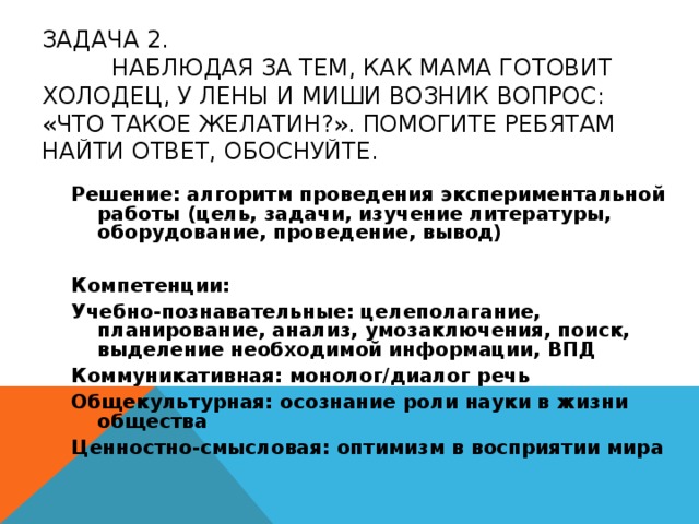 ЗАДАЧА 2.   НАБЛЮДАЯ ЗА ТЕМ, КАК МАМА ГОТОВИТ ХОЛОДЕЦ, У ЛЕНЫ И МИШИ ВОЗНИК ВОПРОС: «ЧТО ТАКОЕ ЖЕЛАТИН?». ПОМОГИТЕ РЕБЯТАМ НАЙТИ ОТВЕТ, ОБОСНУЙТЕ. Решение: алгоритм проведения экспериментальной работы (цель, задачи, изучение литературы, оборудование, проведение, вывод) Компетенции: Учебно-познавательные: целеполагание, планирование, анализ, умозаключения, поиск, выделение необходимой информации, ВПД Коммуникативная: монолог/диалог речь Общекультурная: осознание роли науки в жизни общества Ценностно-смысловая: оптимизм в восприятии мира