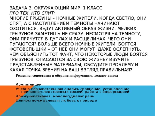 ЗАДАЧА 3. ОКРУЖАЮЩИЙ МИР 1 КЛАСС  ПРО ТЕХ, КТО СПИТ:  МНОГИЕ ГРЫЗУНЫ – НОЧНЫЕ ЖИТЕЛИ. КОГДА СВЕТЛО, ОНИ СПЯТ, А С НАСТУПЛЕНИЕМ ТЕМНОТЫ НАЧИНАЮТ ОХОТИТЬСЯ, ВЕДУТ АКТИВНЫЙ ОБРАЗ ЖИЗНИ. МЕЛКИХ ГРЫЗУНОВ ЗАМЕТИШЬ НЕ СРАЗУ. НЕСМОТРЯ НА ТЕМНОТУ, ОНИ ПРЯЧУТСЯ В ДУПЛАХ И РАСЩЕЛИНАХ. ЧЕГО ОНИ ПУГАЮТСЯ? БОЛЬШЕ ВСЕГО НОЧНЫЕ ЖИТЕЛИ БОЯТСЯ ФОТОВСПЫШКИ – ОТ НЕЁ ОНИ МОГУТ ДАЖЕ ОСЛЕПНУТЬ.  ЧЕМ ОБЪЯСНИТЬ ТОТ ФАКТ, ЧТО НЕКОТОРЫЕ ЛЮДИ БОЯТСЯ ГРЫЗУНОВ, ОПАСАЮТСЯ ЗА СВОЮ ЖИЗНЬ? ИЗУЧИТЕ ПРЕДСТАВЛЕННЫЕ МАТЕРИАЛЫ, ОБСУДИТЕ ПРОБЛЕМУ И КАКАЯ ТОЧКА ЗРЕНИЯ НА ВАШ ВЗГЛЯД ПРАВИЛЬНАЯ? Решение: сопоставив и обсудив информацию, делают вывод Компетенции: Учебно-познавательная: анализ, сравнение, установление причинно-следственных связей, работа с информацией Коммуникативная: монолог/диалог речь Ценностно-смысловая: любовь к природе