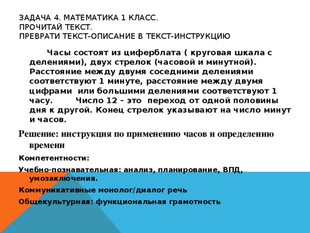 ЗАДАЧА 4. МАТЕМАТИКА 1 КЛАСС.  ПРОЧИТАЙ ТЕКСТ.  ПРЕВРАТИ ТЕКСТ-ОПИСАНИЕ В ТЕКСТ-ИНСТРУКЦИЮ     Часы состоят из циферблата ( круговая шкала с делениями), двух стрелок (часовой и минутной). Расстояние между двумя соседними делениями соответствуют 1 минуте, расстояние между двумя цифрами или большими делениями соответствуют 1 часу.  Число 12 – это переход от одной половины дня к другой. Конец стрелок указывают на число минут и часов. Решение: инструкция по применению часов и определению времени Компетентности: Учебно-познавательная: анализ, планирование, ВПД, умозаключения. Коммуникативные монолог/диалог речь Общекультурная: функциональная грамотность