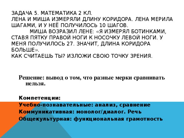 ЗАДАЧА 5. МАТЕМАТИКА 2 КЛ.   ЛЕНА И МИША ИЗМЕРЯЛИ ДЛИНУ КОРИДОРА. ЛЕНА МЕРИЛА ШАГАМИ, И У НЕЁ ПОЛУЧИЛОСЬ 10 ШАГОВ.   МИША ВОЗРАЗИЛ ЛЕНЕ: «Я ИЗМЕРЯЛ БОТИНКАМИ, СТАВЯ ПЯТКУ ПРАВОЙ НОГИ К НОСОЧКУ ЛЕВОЙ НОГИ. У МЕНЯ ПОЛУЧИЛОСЬ 27. ЗНАЧИТ, ДЛИНА КОРИДОРА БОЛЬШЕ».  КАК СЧИТАЕШЬ ТЫ? ИЗЛОЖИ СВОЮ ТОЧКУ ЗРЕНИЯ.   Решение: вывод о том, что разные мерки сравнивать нельзя. Компетенции: Учебно-познавательные: анализ, сравнение Коммуникативная: монолог/диалог. Речь Общекультурная: функциональная грамотность