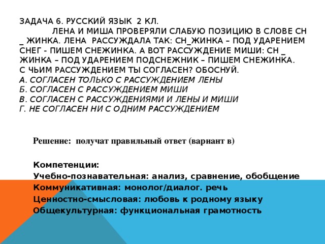 ЗАДАЧА 6. РУССКИЙ ЯЗЫК 2 КЛ.    ЛЕНА И МИША ПРОВЕРЯЛИ СЛАБУЮ ПОЗИЦИЮ В СЛОВЕ СН _ ЖИНКА. ЛЕНА РАССУЖДАЛА ТАК: СН_ЖИНКА – ПОД УДАРЕНИЕМ СНЕГ - ПИШЕМ СНЕЖИНКА. А ВОТ РАССУЖДЕНИЕ МИШИ: СН _ ЖИНКА – ПОД УДАРЕНИЕМ ПОДСНЕЖНИК – ПИШЕМ СНЕЖИНКА.  С ЧЬИМ РАССУЖДЕНИЕМ ТЫ СОГЛАСЕН? ОБОСНУЙ.  А. СОГЛАСЕН ТОЛЬКО С РАССУЖДЕНИЕМ ЛЕНЫ  Б. СОГЛАСЕН С РАССУЖДЕНИЕМ МИШИ  В. СОГЛАСЕН С РАССУЖДЕНИЯМИ И ЛЕНЫ И МИШИ  Г. НЕ СОГЛАСЕН НИ С ОДНИМ РАССУЖДЕНИЕМ Решение: получат правильный ответ (вариант в) Компетенции: Учебно-познавательная: анализ, сравнение, обобщение Коммуникативная: монолог/диалог. речь Ценностно-смысловая: любовь к родному языку Общекультурная: функциональная грамотность