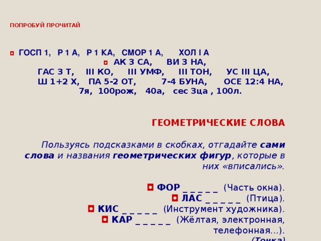 ПОПРОБУЙ ПРОЧИТАЙ     ◘   ГОСП 1,   Р 1 А,   Р 1 КА,   СМОР 1 А,       ХОЛ  I  А  ◘   АК 3 СА,     ВИ 3 НА,     ГАС 3 Т,       III  КО,        III  УМФ,      III  ТОН,     УС  III  ЦА,      Ш 1+2 Х,   ПА 5-2 ОТ,         7-4 БУНА,      ОСЕ 12:4 НА, 7я, 100рож, 40а, сес 3ца , 100л.                   ГЕОМЕТРИЧЕСКИЕ СЛОВА   Пользуясь подсказками в скобках, отгадайте  сами слова  и названия  геометрических фигур , которые в них «вписались». ◘   ФОР _ _ _ _ _   (Часть окна). ◘   ЛАС _ _ _ _ _   (Птица). ◘   КИС _ _ _ _ _   (Инструмент художника). ◘   КАР _ _ _ _ _   (Жёлтая, электронная, телефонная...). ( Точка )