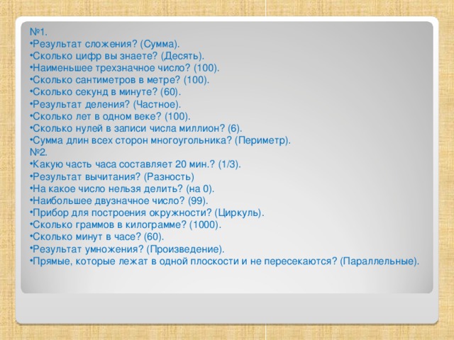 № 1. Результат сложения? (Сумма). Сколько цифр вы знаете? (Десять). Наименьшее трехзначное число? (100). Сколько сантиметров в метре? (100). Сколько секунд в минуте? (60). Результат деления? (Частное). Сколько лет в одном веке? (100). Сколько нулей в записи числа миллион? (6). Сумма длин всех сторон многоугольника? (Периметр). № 2.