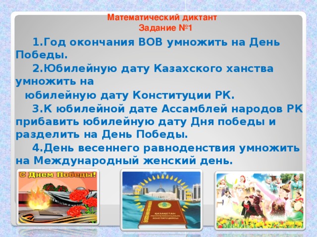 1.Год окончания ВОВ умножить на День Победы.  2 .Юбилейную дату Казахского ханства умножить на  юбилейную дату Конституции РК.  3.К юбилейной дате Ассамблей народов РК прибавить юбилейную дату Дня победы и разделить на День Победы.  4.День весеннего равноденствия умножить на Международный женский день. Математический диктант  Задание №1