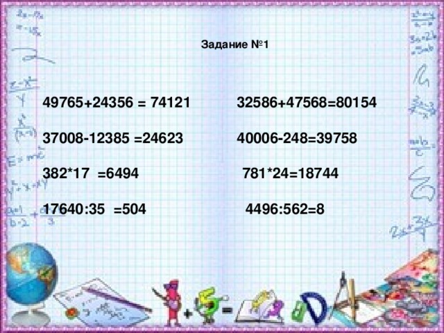 Задание №1 49765+24356 = 74121 32586+47568=80154  37008-12385 =24623 40006-248=39758  382*17 =6494 781*24=18744  17640 :35 =504 4496:562=8