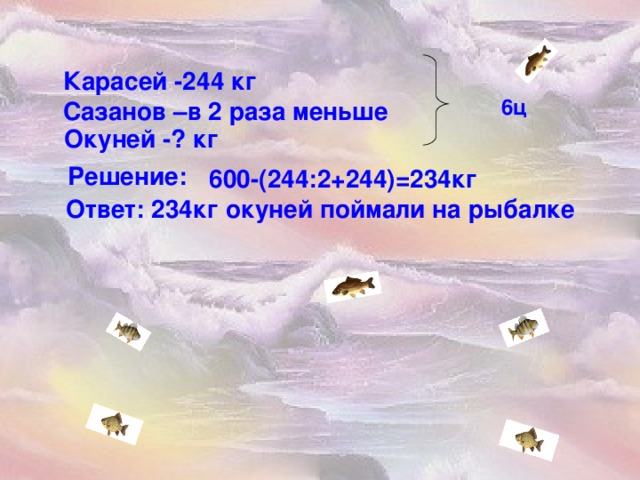 Карасей -244 кг 6ц Сазанов –в 2 раза меньше Окуней -? кг Решение: 600-(244 : 2+244)=234кг  Ответ: 234кг окуней поймали на рыбалке