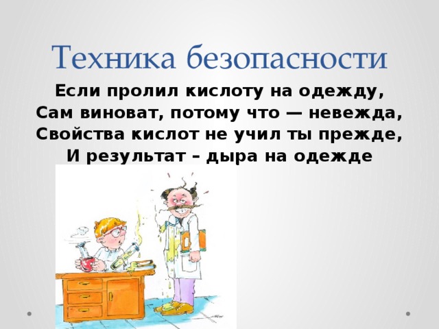 Техника безопасности Если пролил кислоту на одежду,  Сам виноват, потому что — невежда,  Свойства кислот не учил ты прежде,  И результат – дыра на одежде