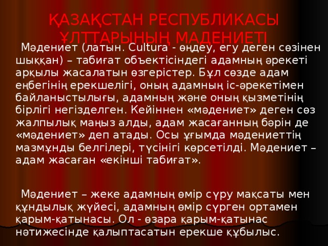 ҚАЗАҚСТАН РЕСПУБЛИКАСЫ ҰЛТТАРЫНЫҢ МАДЕНИЕТІ    М ә дениет (латын. Cultura - өң деу, егу деген с ө зінен шы ққ ан) – таби ғ ат объектісіндегі адамны ң  ә рекеті ар қ ылы жасалатын ө згерістер. Б ұ л с ө зде адам е ң бегіні ң ерекшелігі, оны ң адамны ң іс- ә рекетімен байланыстылы ғ ы, адамны ң ж ә не оны ң  қ ызметіні ң бірлігі негізделген. Кейіннен «м ә дениет» деген с ө з жалпылы қ ма ң ыз алды, адам жаса ғ анны ң б ә рін де «м ә дениет» деп атады. Осы ұғ ымда м ә дениетті ң мазм ұ нды белгілері, т ү сінігі к ө рсетілді. М ә дениет – адам жаса ғ ан «екінші таби ғ ат».    М ә дениет – жеке адамны ң  ө мір с ү ру ма қ саты мен құ ндылы қ ж ү йесі, адамны ң  ө мір с ү рген ортамен қ арым- қ атынасы. Ол - ө зара қ арым- қ атынас н ә тижесінде қ алыптасатын ерекше құ былыс.