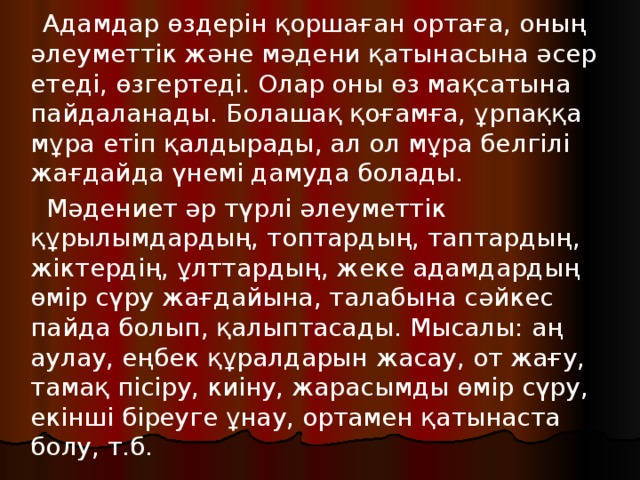 Адамдар өздерін қоршаған ортаға, оның әлеуметтік және мәдени қатынасына әсер етеді, өзгертеді. Олар оны өз мақсатына пайдаланады. Болашақ қоғамға, ұрпаққа мұра етіп қалдырады, ал ол мұра белгілі жағдайда үнемі дамуда болады.  Мәдениет әр түрлі әлеуметтік құрылымдардың, топтардың, таптардың, жіктердің, ұлттардың, жеке адамдардың өмір сүру жағдайына, талабына сәйкес пайда болып, қалыптасады. Мысалы: аң аулау, еңбек құралдарын жасау, от жағу, тамақ пісіру, киіну, жарасымды өмір сүру, екінші біреуге ұнау, ортамен қатынаста болу, т.б.