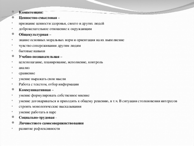 Компетенции: Ценностно-смысловая – признание ценности здоровья, своего и других людей доброжелательное отношение к окружающим Общекультурная – знание основных моральных норм и ориентация на их выполнение чувство сопереживания другим людям бытовые навыки Учебно-познавательная – целеполагание, планирование, исполнение, контроль анализ сравнение умение выражать свои мысли Работа с текстом, отбор информации Коммуникативная –  умение формулировать собственное мнение умение договариваться и приходить к общему решению, в т.ч. В ситуации столкновения интересов строить монологические высказывания умение работать в паре Социально-трудовая - Личностного самосовершенствования развитие рефлексивности