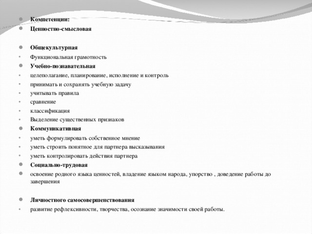 Компетенции: Ценностно-смысловая   Общекультурная Функциональная грамотность Учебно-познавательная целеполагание, планирование, исполнение и контроль принимать и сохранять учебную задачу учитывать правила сравнение классификация Выделение существенных признаков Коммуникативная уметь формулировать собственное мнение уметь строить понятное для партнера высказывания уметь контролировать действия партнера Социально-трудовая освоение родного языка ценностей, владение языком народа, упорство , доведение работы до завершения  Личностного самосовершенствования развитие рефлексивности, творчества, осознание значимости своей работы.