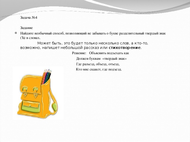 Задача №4  Задание Найдите необычный способ, позволяющий не забывать о букве разделительный твердый знак (Ъ) в словах.  Может быть, это будет только несколько слов, а кто-то, возможно, напишет небольшой рассказ или стихотворение .  Решение: Объяснить подъехать как  Должен буквам «твердый знак»  Где разъезд, объезд, отъезд, К Кто мне скажет, где подъезд.
