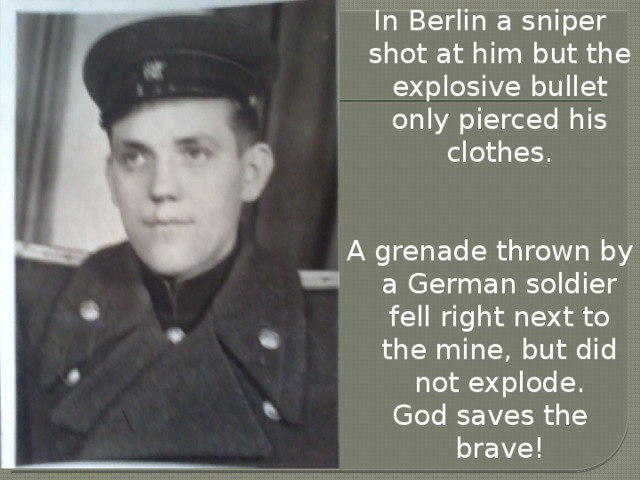 In Berlin a sniper shot at him but the explosive bullet only pierced his clothes. A grenade thrown by a German soldier fell right next to the mine, but did not explode. God saves the brave!