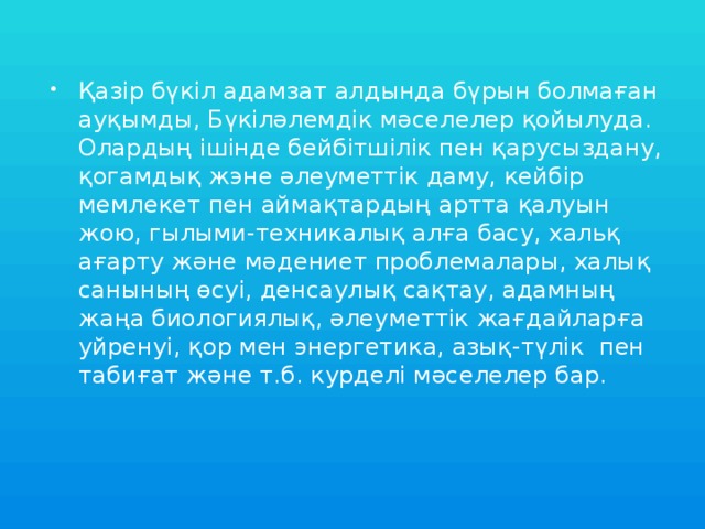 Қазір бүкіл адамзат алдында бүрын болмаған ауқымды, Бүкіләлемдік мәселелер қойылуда. Олардың ішінде бейбітшілік пен қарусыздану, қогамдық жэне әлеуметтік даму, кейбір мемлекет пен аймақтардың артта қалуын жою, гылыми-техникалық алға басу, хальқ ағарту және мәдениет проблемалары, халық санының өсуі, денсаулық сақтау, адамның жаңа биологиялық, әлеуметтік жағдайларға уйренуі, қор мен энергетика, азық-түлік пен табиғат және т.б. курделі мәселелер бар.