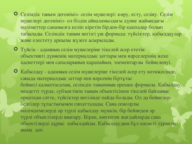 Сезімдік таным дегеніміз- сезім мүшелері: көру, есту, сезіну. Сезім мүшелері дегеніміз- ол біздің айналамыздағы дүние жайындағы мәліметтер санамызға келіп кіретін бірден-бір қақпалар болып табылады. Сезімдік таным негізгі үш формада: түйсіктер, қабылдаулар және елестету арқылы жүзеге асырылады. Түйсiк - адамның сезiм мушелерiне тiкелей әсер ететiн объективтi дүниенiң материалдық заттары мен нәрселерiнiң жеке қасиеттерi мен сапаларының қарапайым, элементарлы  бейнеленуi.  Қабылдау - адамның сезiм мүшелерiне тiкелей әсер ету нәтижесiнде, санада материалдық заттар пен нәрсенiң бiртұтас бейнесi қалыптасатың, сезiмдiк танымның ерекше формасы. Қабылдау, мiндеттi түрде, субъектiнiң таным объектiсiмен тiкелей байланыс орнатқан сәтте, түйсiктер негiзiнде пайда болады. Ол да бейнелер-белгiлер тұтастығымен сипатталады. Сана сенсорлы мәлiмдемелердi әр түрлi қабылдау мүмкiн, бiр бейнеден әр түрлi объектiлердi шығару. Бiрақ, көптеген жағдайларда сана объектiлердi дұрыс қабылдайды. Қабылдаудың бұл қасиетi тұрақты шама деп