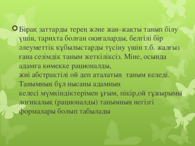 Бiрақ заттарды терең және жан-жақты танып бiлу үшiн, тарихта болған оқиғаларды, белгiлi бiр әлеуметтiк құбылыстарды түсiну үшiн т.б. жалғыз ғана сезiмдiк таным жеткiлiксiз. Мiне, осында адамға көмекке рационалды, жиi абстрактiлi ой деп аталатың  таным келедi. Танымның бұл нысаны адамның келесi мүмкiндiктерiмен ұғым, пікір,ой тұжырымы логикалық (рационалды) танымның негізгі формалары болып табылады