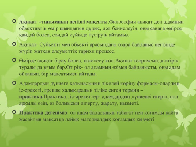 Ақиқат –танымның негізгі мақсаты .Философия ақиқат деп адамның обьективтік өмір шындығын дұрыс, дәл бейнелеуін, оны санаға өмірде қандай болса, сондай күйінде түсіруін айтамыз. Ақиқат- Субьекті мен обьекті арасындағы өзара байланыс негізінде жүріп жатқан әлеуметтік тарихи процесс. Өмірде ақиқат біреу болса, қателесу көп.Ақиқат теориясында өтірік туралы да ұғым бар.Өтірік- ол адамның өзімен байланысты, оны адам ойланып, бір мақсатымен айтады.  Адамдардың дүниеге қатынасының тікелей көріну формасы-олардың іс-әрекеті, грекше халықаралық тіліне енген термин – практика. Практика , іс-әрекеттер- адамдардың дүниенеі игеріп, сол арқылы өзін, өз болмысын өзгерту, жарату, қызметі. Практика дегеніміз - ол адам баласының табиғат пен қоғамды қайта жасайтын мақсатқа лайық материалдық қоғамдық қызметі