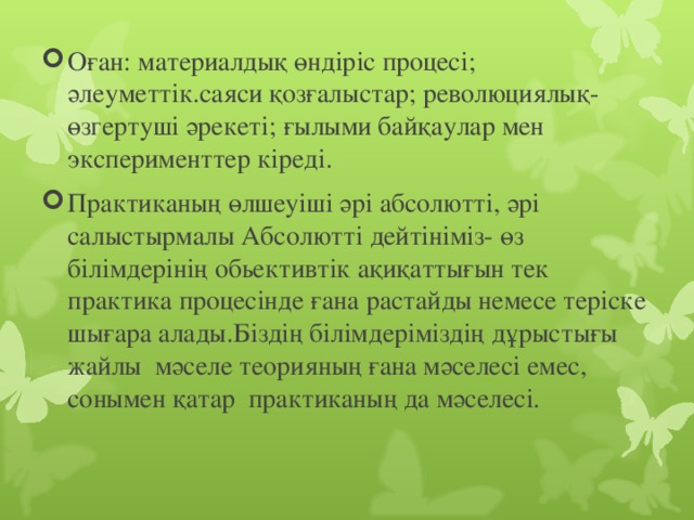 Оған: материалдық өндіріс процесі; әлеуметтік.саяси қозғалыстар; революциялық- өзгертуші әрекеті; ғылыми байқаулар мен эксперименттер кіреді. Практиканың өлшеуіші әрі абсолютті, әрі салыстырмалы Абсолютті дейтініміз- өз білімдерінің обьективтік ақиқаттығын тек практика процесінде ғана растайды немесе теріске шығара алады.Біздің білімдеріміздің дұрыстығы жайлы мәселе теорияның ғана мәселесі емес, сонымен қатар практиканың да мәселесі.