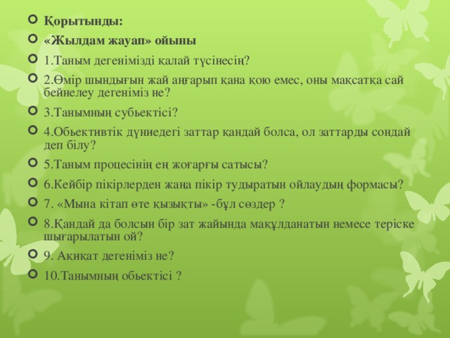 Қорытынды: «Жылдам жауап» ойыны   1.Таным дегенімізді қалай түсінесің? 2.Өмір шындығын жай аңғарып қана қою емес, оны мақсатқа сай бейнелеу дегеніміз не? 3.Танымның субьектісі? 4.Обьективтік дүниедегі заттар қандай болса, ол заттарды сондай деп білу? 5.Таным процесінің ең жоғарғы сатысы? 6.Кейбір пікірлерден жаңа пікір тудыратын ойлаудың формасы? 7. «Мына кітап өте қызықты» -бұл сөздер ? 8.Қандай да болсын бір зат жайында мақұлданатын немесе теріске шығарылатын ой? 9. Ақиқат дегеніміз не? 10.Танымның обьектісі ?