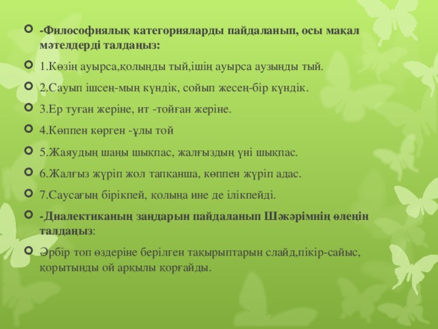 -Философиялық категорияларды пайдаланып, осы мақал мәтелдерді талдаңыз: 1.Көзің ауырса,қолыңды тый,ішің ауырса аузыңды тый. 2.Сауып ішсең-мың күндік, сойып жесең-бір күндік. 3.Ер туған жеріне, ит -тойған жеріне. 4.Көппен көрген -ұлы той 5.Жаяудың шаңы шықпас, жалғыздың үні шықпас. 6.Жалғыз жүріп жол тапқанша, көппен жүріп адас. 7.Саусағың бірікпей, қолыңа ине де ілікпейді. -Диалектиканың заңдарын пайдаланып Шәкәрімнің өлеңін талдаңыз : Әрбір топ өздеріне берілген тақырыптарын слайд,пікір-сайыс, қорытынды ой арқылы қорғайды.