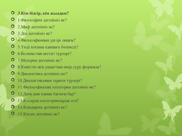 3.Кім білгір, кім жылдам? 1.Философия дегеніміз не? 2.Миф дегеніміз не? 3.Дін дегеніміз не? 4.Философияның үш ірі ошағы? 5.Үнді қоғамы қаншаға бөлінеді? 6.Болмыстың негізгі түрлері? 7.Материя дегеніміз не? 8.Кеңістік пен уақыттың өмір сүру формасы? 9.Диалектика дегеніміз не? 10.Диалектиканың тарихи түрлері? 11.Философиялық категория дегеніміз не? 12.Дамудың қанша бағыты бар? 13.Қосарлы категорияларды ата? 14.Қондырма дегеніміз не? 15.Қоғам дегеніміз не?