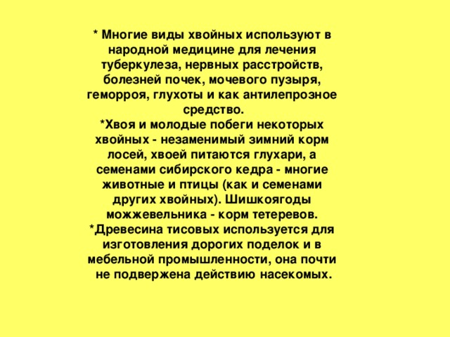 * Многие виды хвойных используют в  народной медицине для лечения  туберкулеза, нервных расстройств,  болезней почек, мочевого пузыря,  геморроя, глухоты и как антилепрозное  средство. *Хвоя и молодые побеги некоторых  хвойных - незаменимый зимний корм  лосей, хвоей питаются глухари, а  семенами сибирского кедра - многие  животные и птицы (как и семенами  других хвойных). Шишкоягоды  можжевельника - корм тетеревов.  *Древесина тисовых используется для  изготовления дорогих поделок и в  мебельной промышленности, она почти  не подвержена действию насекомых.