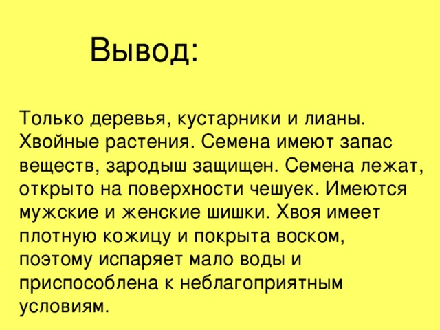 Вывод: Только деревья, кустарники и лианы. Хвойные растения. Семена имеют запас веществ, зародыш защищен. Семена лежат, открыто на поверхности чешуек. Имеются мужские и женские шишки. Хвоя имеет плотную кожицу и покрыта воском, поэтому испаряет мало воды и приспособлена к неблагоприятным условиям.