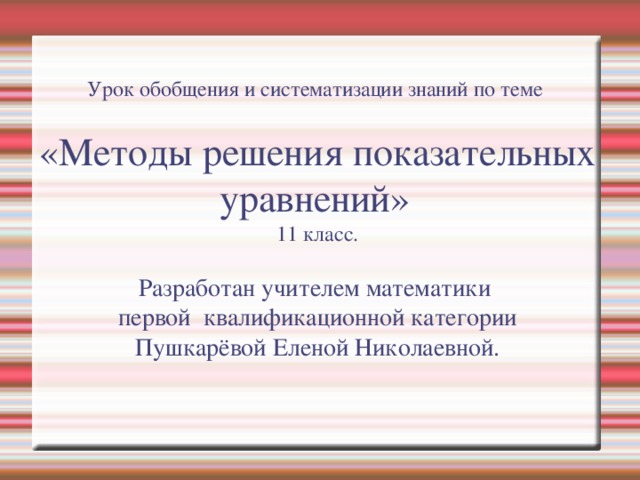 Урок обобщения и систематизации знаний по теме    «Методы решения показательных уравнений»   11 класс.    Разработан учителем математики  первой квалификационной категории  Пушкарёвой Еленой Николаевной.