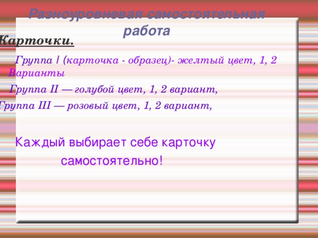 Разноуровневая самостоятельная работа    Карточки.  Группа Ι ( карточка - образец)- желтый цвет, 1, 2 Варианты  Группа II — голубой цвет, 1, 2 вариант, Группа III — розовый цвет, 1, 2 вариант,   Каждый выбирает себе карточку  самостоятельно!