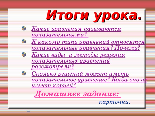 Итоги урока. Какие уравнения называются показательными? К какому типу уравнений относятся показательные уравнения? Почему? Какие виды и методы решения показательных уравнений рассмотрели? Сколько решений может иметь показательное уравнение? Когда оно не имеет корней?  Домашнее задание:  карточки.