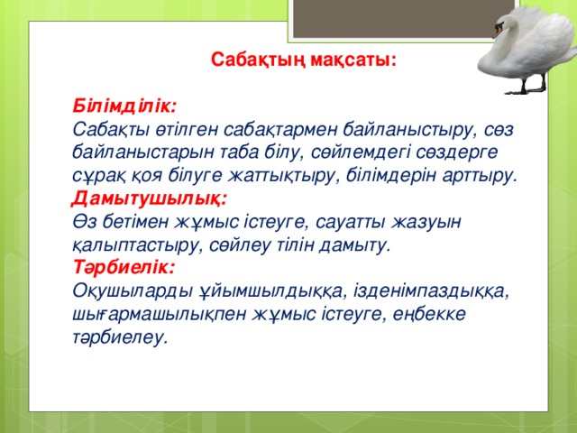 Сабақтың мақсаты:  Білімділік: Сабақты өтілген сабақтармен байланыстыру, сөз байланыстарын таба білу, сөйлемдегі сөздерге сұрақ қоя білуге жаттықтыру, білімдерін арттыру.  Дамытушылық:  Өз бетімен жұмыс істеуге, сауатты жазуын қалыптастыру, сөйлеу тілін дамыту. Тәрбиелік:  Оқушыларды ұйымшылдыққа, ізденімпаздыққа, шығармашылықпен жұмыс істеуге, еңбекке тәрбиелеу.