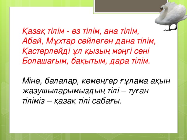 Қазақ тілім - өз тілім, ана тілім,  Абай, Мұхтар сөйлеген дана тілім,  Қастерлейді ұл қызың мәңгі сені  Болашағым, бақытым, дара тілім.   Міне, балалар, кемеңгер ғұлама ақын жазушыларымыздың тілі – туған тіліміз – қазақ тілі сабағы.